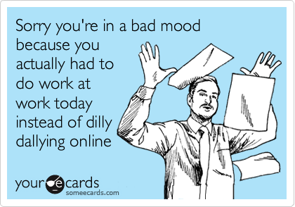 Sorry you're in a bad mood because you
actually had to
do work at
work today
instead of dilly
dallying online