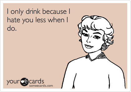 I only drink because I
hate you less when I
do.