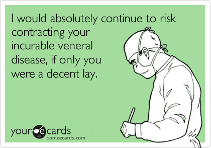 I would absolutely continue to risk contracting your
incurable veneral
disease, if only you
were a decent lay.