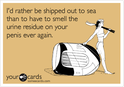 I'd rather be shipped out to sea than to have to smell the
urine residue on your
penis ever again.