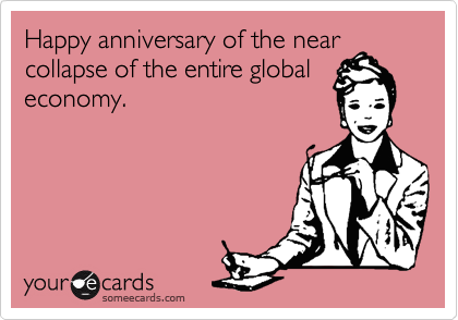 Happy anniversary of the near
collapse of the entire global
economy.