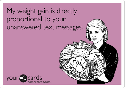 My weight gain is directly proportional to your
unanswered text messages.