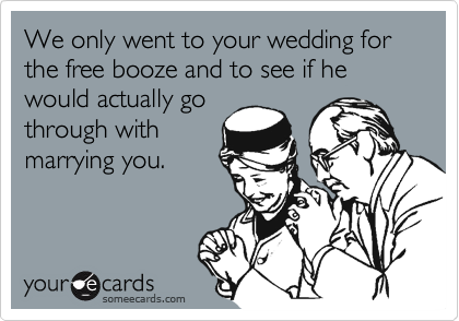 We only went to your wedding for the free booze and to see if he would actually go
through with
marrying you.
