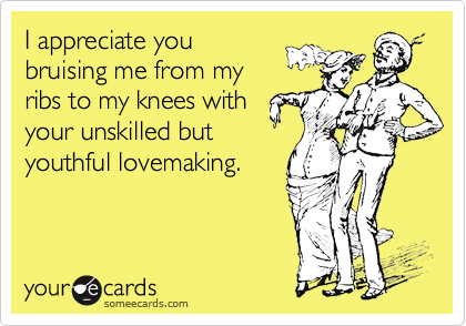 I appreciate youbruising me from myribs to my knees withyour unskilled butyouthful lovemaking.