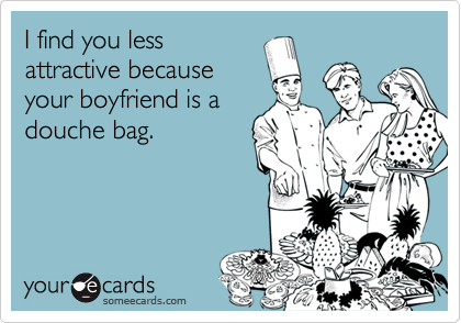 I find you less
attractive because
your boyfriend is a
douche bag.