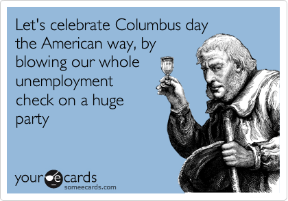 Let's celebrate Columbus day
the American way, by
blowing our whole
unemployment
check on a huge
party