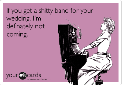 If you get a shitty band for your wedding, I'm
definately not
coming.