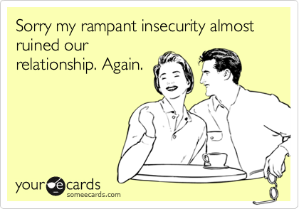 Sorry my rampant insecurity almost ruined our
relationship. Again. 