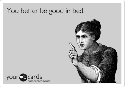 You better be good in bed.