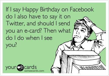 If I say Happy Birthday on Facebook do I also have to say it on
Twitter, and should I send
you an e-card? Then what
do I do when I see
you?
