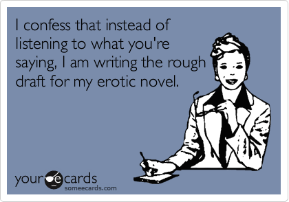 I confess that instead of
listening to what you're
saying, I am writing the rough
draft for my erotic novel.