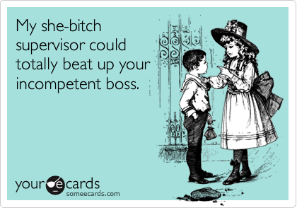 My she-bitch
supervisor could
totally beat up your
incompetent boss.