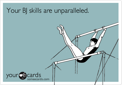 Your BJ skills are unparalleled.