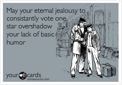 May your eternal jealousy to
consistantly vote one
star overshadow
your lack of basic
humor