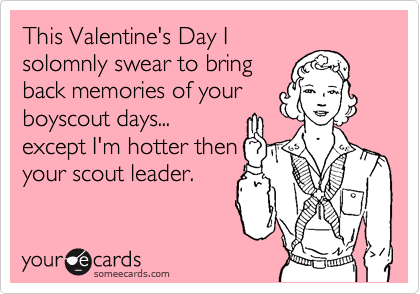 This Valentine's Day I 
solomnly swear to bring
back memories of your
boyscout days...
except I'm hotter then
your scout leader.