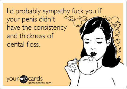 I'd probably sympathy fuck you if your penis didn't 
have the consistency
and thickness of
dental floss.