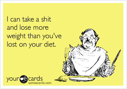 
I can take a shit 
and lose more 
weight than you've 
lost on your diet.