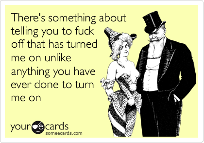 There's something about
telling you to fuck
off that has turned
me on unlike
anything you have
ever done to turn
me on