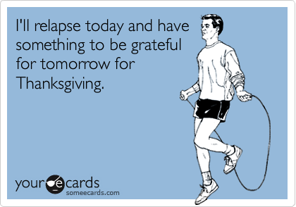I'll relapse today and havesomething to be gratefulfor tomorrow forThanksgiving.