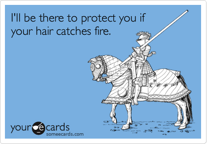 I'll be there to protect you if
your hair catches fire.