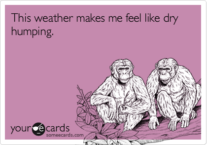 This weather makes me feel like dry humping.