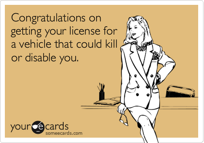 Congratulations on
getting your license for
a vehicle that could kill
or disable you.