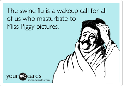 The swine flu is a wakeup call for all of us who masturbate to
Miss Piggy pictures.