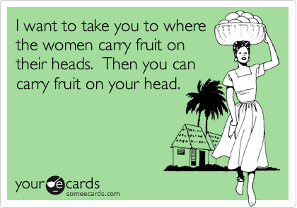 I want to take you to wherethe women carry fruit ontheir heads.  Then you cancarry fruit on your head.