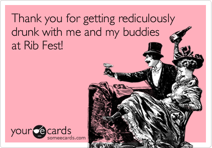 Thank you for getting rediculously drunk with me and my buddies
at Rib Fest!