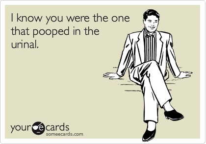 I know you were the one
that pooped in the
urinal.