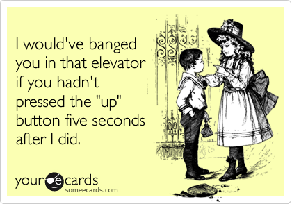 I would've bangedyou in that elevatorif you hadn'tpressed the "up"button five secondsafter I did.