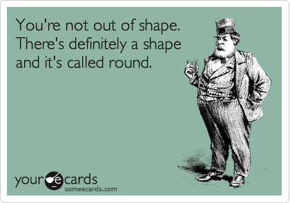 You're not out of shape.
There's definitely a shape
and it's called round.
