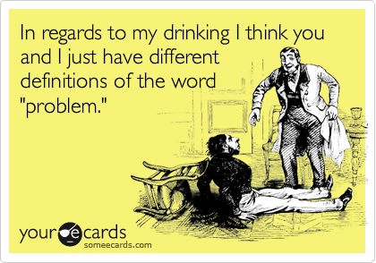 In regards to my drinking I think you and I just have different
definitions of the word
"problem."