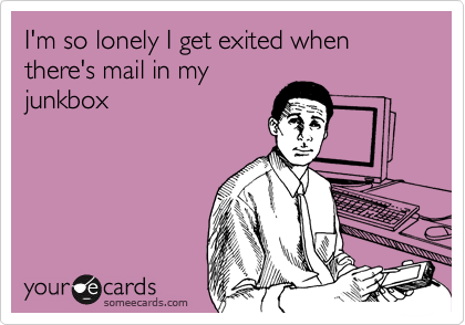 I'm so lonely I get exited when there's mail in my
junkbox