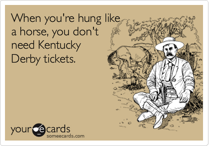 When you're hung like 
a horse, you don't 
need Kentucky
Derby tickets.