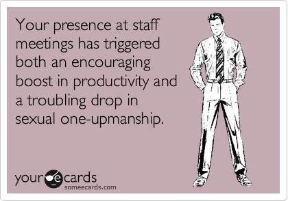 Your presence at staff 
meetings has triggered 
both an encouraging 
boost in productivity and 
a troubling drop in 
sexual one-upmanship.