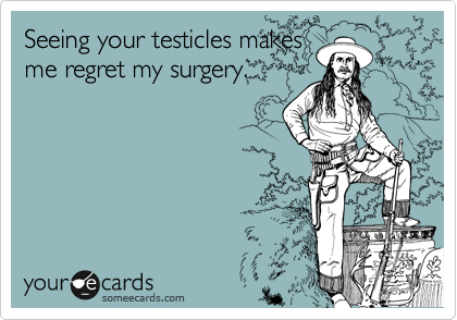 Seeing your testicles makes
me regret my surgery.