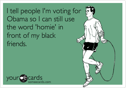 I tell people I'm voting for
Obama so I can still use 
the word 'homie' in
front of my black
friends.