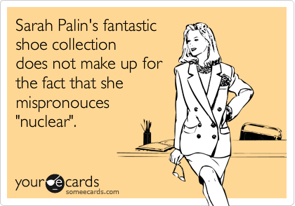 Sarah Palin's fantastic
shoe collection
does not make up for
the fact that she
mispronouces
"nuclear".