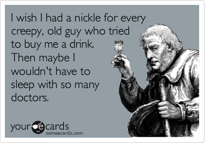 I wish I had a nickle for every
creepy, old guy who tried
to buy me a drink. 
Then maybe I
wouldn't have to
sleep with so many
doctors.