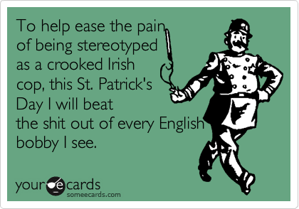 To help ease the painof being stereotypedas a crooked Irishcop, this St. Patrick'sDay I will beatthe shit out of every Englishbobby I see.