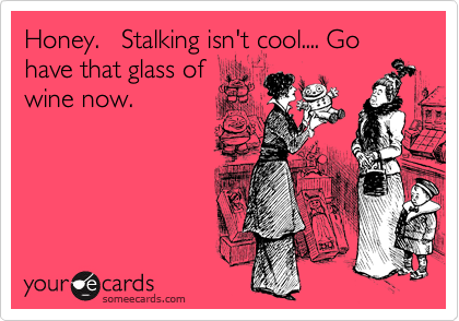 Honey.   Stalking isn't cool.... Go have that glass of
wine now.