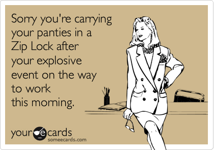 Sorry you're carrying
your panties in a
Zip Lock after
your explosive
event on the way
to work
this morning.