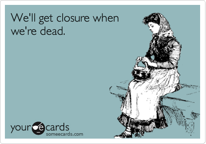 We'll get closure when
we're dead.