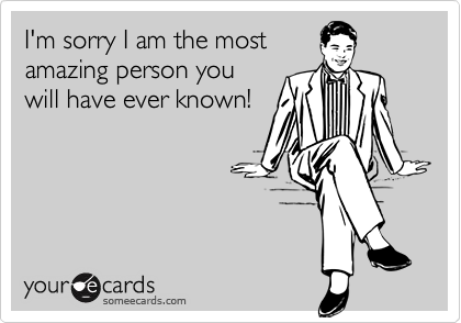 I'm sorry I am the most
amazing person you
will have ever known!