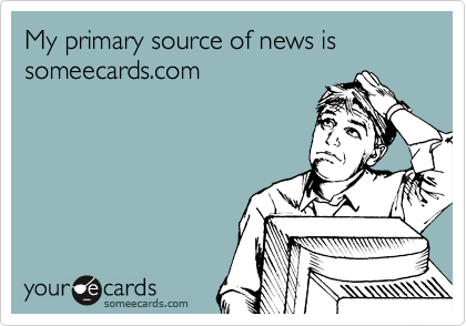 My primary source of news is someecards.com