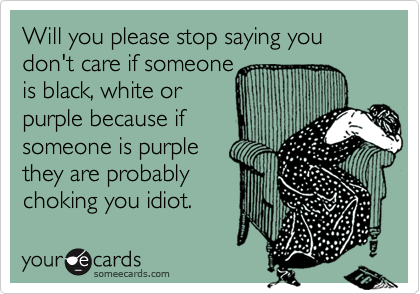 Will you please stop saying you don't care if someone
is black, white or
purple because if
someone is purple
they are probably
choking you idiot.