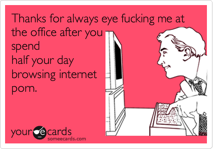 Thanks for always eye fucking me at the office after you
spend
half your day
browsing internet
porn.