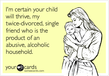 I'm certain your child
will thrive, my
twice-divorced, single
friend who is the
product of an
abusive, alcoholic
household.