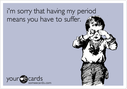 i'm sorry that having my period means you have to suffer.